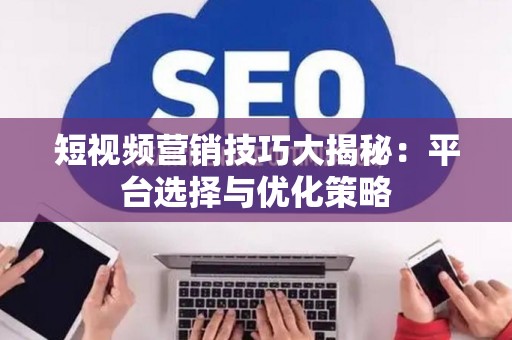 短视频营销技巧大揭秘：平台选择与优化策略